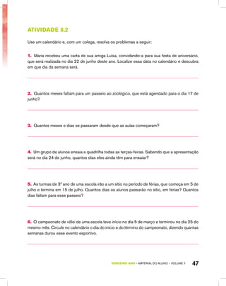 TERCEIRO ano – material do aluno – VOLUME 1 47
Atividade 8.2
Use um calendário e, com um colega, resolva os problemas a seguir:
1. Maria recebeu uma carta de sua amiga Luísa, convidando-a para sua festa de aniversário,
que será realizada no dia 22 de junho deste ano. Localize essa data no calendário e descubra
em que dia da semana será.
2. Quantos meses faltam para um passeio ao zoológico, que está agendado para o dia 17 de
junho?
3. Quantos meses e dias se passaram desde que as aulas começaram?
4. Um grupo de alunos ensaia a quadrilha todas as terças-feiras. Sabendo que a apresentação
será no dia 24 de junho, quantos dias eles ainda têm para ensaiar?
5. As turmas de 3º ano de uma escola irão a um sítio no período de férias, que começa em 5 de
julho e termina em 15 de julho. Quantos dias os alunos passarão no sítio, em férias? Quantos
dias faltam para esse passeio?
6. O campeonato de vôlei de uma escola teve início no dia 5 de março e terminou no dia 25 do
mesmo mês. Circule no calendário o dia do início e do término do campeonato, dizendo quantas
semanas durou esse evento esportivo.
 