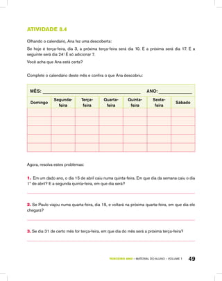 TERCEIRO ano – material do aluno – VOLUME 1 49
Atividade 8.4
Olhando o calendário, Ana fez uma descoberta:
Se hoje é terça-feira, dia 3, a próxima terça-feira será dia 10. E a próxima será dia 17. E a
seguinte será dia 24! É só adicionar 7.
Você acha que Ana está certa?
Complete o calendário deste mês e confira o que Ana descobriu:
Mês: ____________________________________________ Ano: _______________
Domingo
Segunda-­
feira
Terça-
feira
Quarta-
feira
Quinta-
feira
Sexta-
feira
Sábado
Agora, resolva estes problemas:
1. Em um dado ano, o dia 15 de abril caiu numa quinta-feira. Em que dia da semana caiu o dia
1º de abril? E a segunda quinta-feira, em que dia será?
2. Se Paulo viajou numa quarta-feira, dia 19, e voltará na próxima quarta-feira, em que dia ele
chegará?
3. Se dia 31 de certo mês for terça-feira, em que dia do mês será a próxima terça-feira?
 