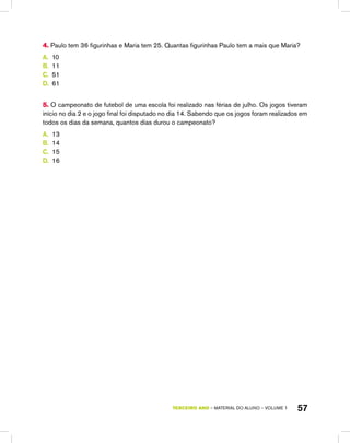 TERCEIRO ano – material do aluno – VOLUME 1 57
4. Paulo tem 36 figurinhas e Maria tem 25. Quantas figurinhas Paulo tem a mais que Maria?
A.	 10
B.	 11
C.	 51
D.	 61
5. O campeonato de futebol de uma escola foi realizado nas férias de julho. Os jogos tiveram
início no dia 2 e o jogo final foi disputado no dia 14. Sabendo que os jogos foram realizados em
todos os dias da semana, quantos dias durou o campeonato?
A.	 13
B.	 14
C.	 15
D.	 16
 