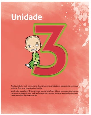 Unidade
Nesta unidade, você vai montar e desmontar uma variedade de caixas junto com seus
amigos. Será uma experiência divertida!
Você sabe sua altura? O tamanho da sua carteira? Ah! Não se preocupe, aqui vamos
mexer com réguas, trenas e várias ferramentas que nos ajudarão a descobrir como se
mede as coisas. Boa exploração!
 