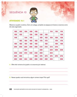 educação matemática nos anos iniciais do ensino fundamental – EMAI60
SEQUÊNCIA 10
Atividade 10.1
Observe o quadro numérico. Com um colega, complete os espaços em branco e escreva como
ele está organizado.
100 102 104 106 108 114 116 118
120 122 126 128 130 132 138
140 144 146 150 152 154 156 158
162 164 166 168 170 172 176 178
180 182 184 186 188 192 196 198
200 202 204 206 208 210 212 214 216
224 230 234 236 238
240 242 244 246 248 250 254
260 262 268 270 272 274 276 278
280 282 284 286 288 290 292 294 298
A.	 Olhe três números do quadro e os escreva por extenso:
B.	 Nesse quadro você encontrou algum número ímpar? Por quê?
 