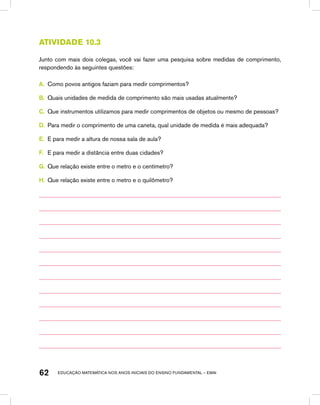 educação matemática nos anos iniciais do ensino fundamental – EMAI62
Atividade 10.3
Junto com mais dois colegas, você vai fazer uma pesquisa sobre medidas de comprimento,
respondendo às seguintes questões:
A.	 Como povos antigos faziam para medir comprimentos?
B.	 Quais unidades de medida de comprimento são mais usadas atualmente?
C.	 Que instrumentos utilizamos para medir comprimentos de objetos ou mesmo de pessoas?
D.	 Para medir o comprimento de uma caneta, qual unidade de medida é mais adequada?
E.	 E para medir a altura de nossa sala de aula?
F.	 E para medir a distância entre duas cidades?
G.	 Que relação existe entre o metro e o centímetro?
H.	 Que relação existe entre o metro e o quilômetro?
 