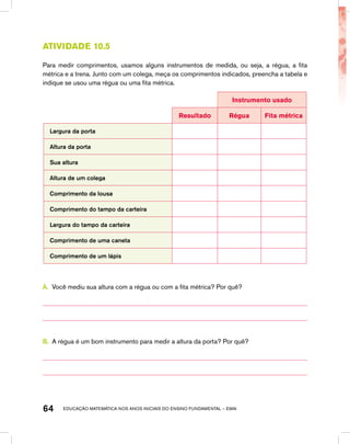 educação matemática nos anos iniciais do ensino fundamental – EMAI64
atividade 10.5
Para medir comprimentos, usamos alguns instrumentos de medida, ou seja, a régua, a fita
métrica e a trena. Junto com um colega, meça os comprimentos indicados, preencha a tabela e
indique se usou uma régua ou uma fita métrica.
Instrumento usado
Resultado Régua Fita métrica
Largura da porta
Altura da porta
Sua altura
Altura de um colega
Comprimento da lousa
Comprimento do tampo da carteira
Largura do tampo da carteira
Comprimento de uma caneta
Comprimento de um lápis
A.	 Você mediu sua altura com a régua ou com a fita métrica? Por quê?
B.	 A régua é um bom instrumento para medir a altura da porta? Por quê?
 