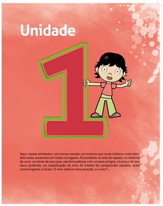 UnidadeUnidade
Aqui, nestas atividades, nós iremos estudar os números que você conhece muito bem,
eles estão presentes em todos os lugares. Escondidos na sola do sapato, no telefone
da vovó, na frente da sua casa, nas brincadeiras com os seus amigos, no preço do seu
doce preferido, na classificação do time de futebol do campeonato paulista, entre
outros lugares e locais. O meu está em boa posição, e o seu?...
 