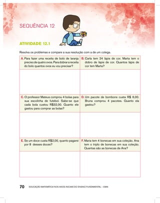educação matemática nos anos iniciais do ensino fundamental – EMAI70
SEQUÊNCIA 12
Atividade 12.1
Resolva os problemas e compare a sua resolução com a de um colega.
A. Para fazer uma receita de bolo de laranja
precisodequatroovos.Paradobrarareceita
do bolo quantos ovos eu vou precisar?
B. Carla tem 24 lápis de cor. Marta tem o
dobro de lápis de cor. Quantos lápis de
cor tem Marta?
C. O professor Mateus comprou 4 bolas para
sua escolinha de futebol. Sabe-se que
cada bola custou R$32,00. Quanto ele
gastou para comprar as bolas?
D. Um pacote de bombons custa R$ 6,00.
Bruna comprou 4 pacotes. Quanto ela
gastou?
E. Se um doce custa R$2,00, quanto pagarei
por 8 desses doces?
F. Maria tem 4 bonecas em sua coleção. Ana
tem o triplo de bonecas em sua coleção.
Quantas são as bonecas de Ana?
 