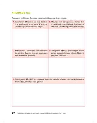 educação matemática nos anos iniciais do ensino fundamental – EMAI72
Atividade 12.3
Resolva os problemas. Compare a sua resolução com a de um colega.
A. Mariana tem 24 lápis de cor e vai distribuí-
-los igualmente entre seus 4 amigos.
Quantos lápis receberá cada amigo?
B. Maurício tem 50 figurinhas. Renato tem
a metade da quantidade de figurinhas de
Maurício. Quantas figurinhas tem Renato?
C. Antonia usou 12 ovos para fazer 2 receitas
de quindim. Quantos ovos ela usaria para
seis receitas de quindim?
D. João gastou R$ 68,00 para comprar 2 bolas
para a sua escolinha de futebol. Qual é o
preço de cada bola?
E. Bruna gastou R$ 48,00 na compra de 8 pacotes de balas e Soraia comprou 4 pacotes da
mesma bala. Quanto Soraia gastou?
 