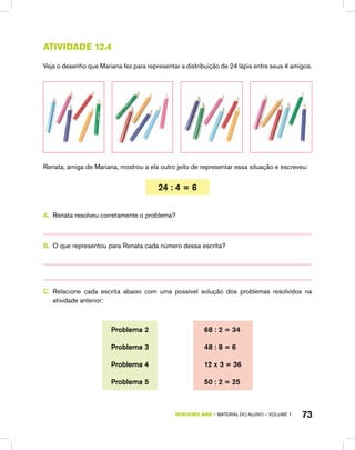 TERCEIRO ano – material do aluno – VOLUME 1 73
Atividade 12.4
Veja o desenho que Mariana fez para representar a distribuição de 24 lápis entre seus 4 amigos.
Renata, amiga de Mariana, mostrou a ela outro jeito de representar essa situação e escreveu:
24 : 4 = 6
A.	 Renata resolveu corretamente o problema?
B.	 O que representou para Renata cada número dessa escrita?
C.	 Relacione cada escrita abaixo com uma possível solução dos problemas resolvidos na
atividade anterior:
Problema 2 68 : 2 = 34
Problema 3 48 : 8 = 6
Problema 4 12 x 3 = 36
Problema 5 50 : 2 = 25
 