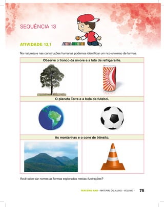 75TERCEIRO ano – material do aluno – VOLUME 1
SEQUÊNCIA 13
atividade 13.1
Na natureza e nas construções humanas podemos identificar um rico universo de formas.
Observe o tronco da árvore e a lata de refrigerante.
O planeta Terra e a bola de futebol.
As montanhas e o cone de trânsito.
Você sabe dar nomes às formas exploradas nestas ilustrações?
 