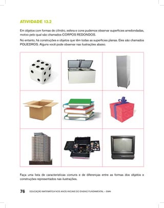 educação matemática nos anos iniciais do ensino fundamental – EMAI76
Atividade 13.2
Em objetos com formas de cilindro, esfera e cone pudemos observar superfícies arredondadas,
motivo pelo qual são chamados CORPOS REDONDOS.
No entanto, há construções e objetos que têm todas as superfícies planas. Eles são chamados
POLIEDROS. Alguns você pode observar nas ilustrações abaixo.
Faça uma lista de características comuns e de diferenças entre as formas dos objetos e
construções representados nas ilustrações.
 