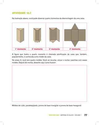 TERCEIRO ano – material do aluno – VOLUME 1 77
Atividade 13.3
Na ilustração abaixo, você pode observar quatro momentos da desmontagem de uma caixa.
1º momento 2º momento 3º momento 4º momento
A figura que ilustra o quarto momento é chamada planificação da caixa que, também,
popularmente, é conhecida como molde da caixa.
No anexo 6, você tem quatro moldes. Você vai recortar, vincar e montar caixinhas com esses
moldes. Depois de montar, desenhe aqui como ficaram:
Moldes de cubo, paralelepípedo, prisma de base triangular e prisma de base hexagonal.
 