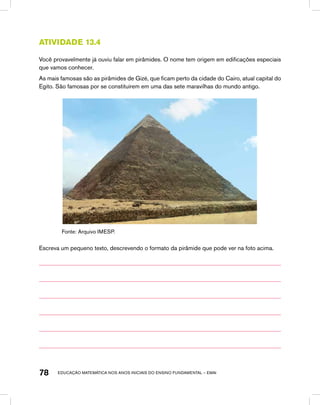 educação matemática nos anos iniciais do ensino fundamental – EMAI78
Atividade 13.4
Você provavelmente já ouviu falar em pirâmides. O nome tem origem em edificações especiais
que vamos conhecer.
As mais famosas são as pirâmides de Gizé, que ficam perto da cidade do Cairo, atual capital do
Egito. São famosas por se constituírem em uma das sete maravilhas do mundo antigo.
Fonte: Arquivo IMESP.
Escreva um pequeno texto, descrevendo o formato da pirâmide que pode ver na foto acima.
 
