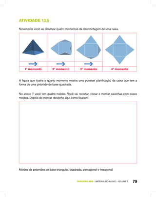 TERCEIRO ano – material do aluno – VOLUME 1 79
Atividade 13.5
Novamente você vai observar quatro momentos da desmontagem de uma caixa.
1º momento 2º momento 3º momento 4º momento
A figura que ilustra o quarto momento mostra uma possível planificação da caixa que tem a
forma de uma pirâmide de base quadrada.
No anexo 7 você tem quatro moldes. Você vai recortar, vincar e montar caixinhas com esses
moldes. Depois de montar, desenhe aqui como ficaram:
Moldes de pirâmides de base triangular, quadrada, pentagonal e hexagonal.
 