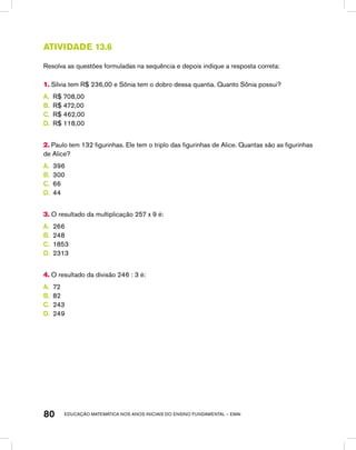 educação matemática nos anos iniciais do ensino fundamental – EMAI80
Atividade 13.6
Resolva as questões formuladas na sequência e depois indique a resposta correta:
1. Sílvia tem R$ 236,00 e Sônia tem o dobro dessa quantia. Quanto Sônia possui?
A.	 R$ 708,00
B.	 R$ 472,00
C.	 R$ 462,00
D.	 R$ 118,00
2. Paulo tem 132 figurinhas. Ele tem o triplo das figurinhas de Alice. Quantas são as figurinhas
de Alice?
A.	 396
B.	 300
C.	 66
D.	 44
3. O resultado da multiplicação 257 x 9 é:
A.	 266
B.	 248
C.	 1853
D.	 2313
4. O resultado da divisão 246 : 3 é:
A.	 72
B.	 82
C.	 243
D.	 249
 