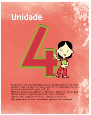 Unidade
Nesta unidade, você vai ser desafiado com algumas situações-problema. Mas, não se
desespere... Tudo será realizado em equipe, você vai trocar muitas ideias e aprender
com seus amigos diversas formas de resolvê-las.
Ah! Lembra das caixas que você montou? Agora vamos observá-las e verificar quais
são suas igualdades e suas diferenças. Uhhh... olho vivo nas caixas!
Você sabe como nós podemos medir o peso das coisas? Prepare-se...
Mãos à obra! Vamos em busca de uma balança e pesar tudo que for possível!
 