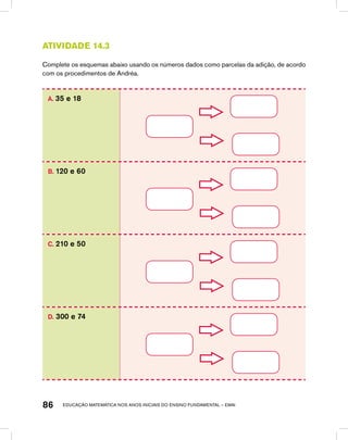 educação matemática nos anos iniciais do ensino fundamental – EMAI86
Atividade 14.3
Complete os esquemas abaixo usando os números dados como parcelas da adição, de acordo
com os procedimentos de Andréa.
A. 35 e 18
B. 120 e 60
C. 210 e 50
D. 300 e 74
 
