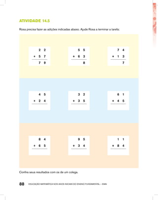 educação matemática nos anos iniciais do ensino fundamental – EMAI88
Atividade 14.5
Rosa precisa fazer as adições indicadas abaixo. Ajude Rosa a terminar a tarefa:
2 2 5 5 7 4
+ 5 7 + 6 3 + 1 3
7 9 8 7
4 5 3 2 6 1
+ 2 4 + 3 5 + 4 5
8 4 9 5 1 1
+ 6 5 + 3 4 + 8 4
Confira seus resultados com os de um colega.
 