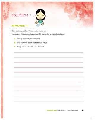 TERCEIRO ano – material do aluno – VOLUME 1 9
SEQUÊNCIA 1
atividade 1.1
Com certeza, você conhece muitos números.
Escreva um pequeno texto procurando responder às questões abaixo:
A.	 Para que servem os números?
B.	 Que números fazem parte de sua vida?
C.	 Até que número você sabe contar?
 