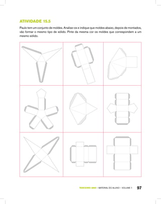 TERCEIRO ano – material do aluno – VOLUME 1 97
Atividade 15.5
Paulo tem um conjunto de moldes. Analise-os e indique que moldes abaixo, depois de montados,
vão formar o mesmo tipo de sólido. Pinte da mesma cor os moldes que correspondem a um
mesmo sólido.
 