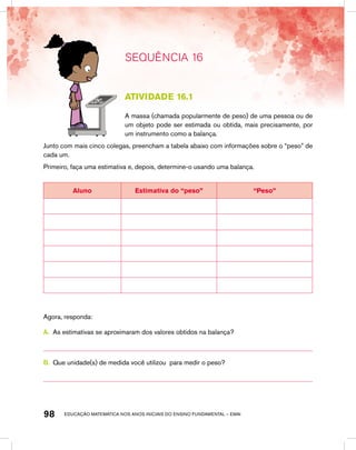 educação matemática nos anos iniciais do ensino fundamental – EMAI98
SEQUÊNCIA 16
atividade 16.1
A massa (chamada popularmente de peso) de uma pessoa ou de
um objeto pode ser estimada ou obtida, mais precisamente, por
um instrumento como a balança.
Junto com mais cinco colegas, preencham a tabela abaixo com informações sobre o “peso” de
cada um.
Primeiro, faça uma estimativa e, depois, determine-o usando uma balança.
Aluno Estimativa do “peso” “Peso”
Agora, responda:
A.	 As estimativas se aproximaram dos valores obtidos na balança?
B.	 Que unidade(s) de medida você utilizou para medir o peso?
 