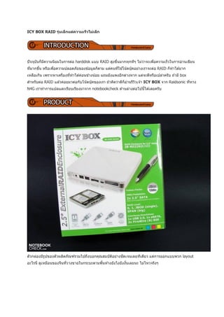 ICY BOX RAID รุนเล็ กแต่ความเร็วไม่เล็ก
               ่




ปั จจุบนก็มความนิยมในการต่อ harddisk แบบ RAID สูงขึนมากทุกทีๆ ไม่วาจะเพือความเร็วในการอ่านเขียน
       ั   ี                                       ้              ่     ่
ทีมากขึน หรือเพือความปลอดภัยของข ้อมูลก็ตาม แต่คนทีใช ้โน๊ตบุคอย่างเราจะต่อ RAID ก็ทาได ้ยาก
  ่    ้        ่                                  ่         ๊
เหลือเกิน เพราะหาเครืองทีทาได ้ค่อนข ้างน ้อย แถมยังแพงอีกต่างหาก แต่จะดีหรือเปล่าครับ ถ ้ามี box
                     ่   ่
สาหรับต่อ RAID แล ้วค่อยมาต่อกับโน๊ตบุคของเรา ถ ้าคิดว่าดีก็อานรีววเจ ้า ICY BOX จาก Raidsonic ทีทาง
                                      ๊                      ่    ิ                              ่
N4G เราทาการแปลและเรียบเรียงมาจาก notebookcheck ด ้านล่างต่อไปนี้ได ้เลยครับ




ตัวกล่องมีรปของตัวผลิตภัณฑ์รวมไปถึงบอกคุณสมบัตอย่างชัดเจนเลยทีเดียว แต่การออกแบบพวก layout
           ู                                  ิ
อะไรนี่ ดูเหมือนของจีนทีวางขายในกระบะตามพืนห ้างยังไงยังงันเลยนะ ไม่ไหวจริงๆ
                        ่                 ้               ้
 