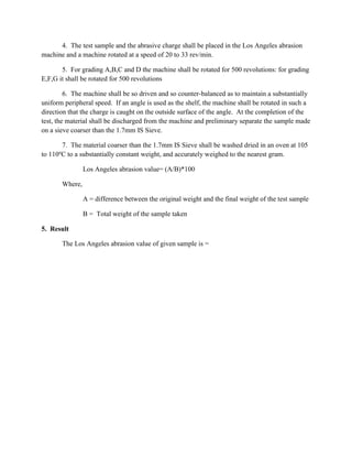 4. The test sample and the abrasive charge shall be placed in the Los Angeles abrasion
machine and a machine rotated at a speed of 20 to 33 rev/min.
5. For grading A,B,C and D the machine shall be rotated for 500 revolutions: for grading
E,F,G it shall be rotated for 500 revolutions
6. The machine shall be so driven and so counter-balanced as to maintain a substantially
uniform peripheral speed. If an angle is used as the shelf, the machine shall be rotated in such a
direction that the charge is caught on the outside surface of the angle. At the completion of the
test, the material shall be discharged from the machine and preliminary separate the sample made
on a sieve coarser than the 1.7mm IS Sieve.
7. The material coarser than the 1.7mm IS Sieve shall be washed dried in an oven at 105
to 110o
C to a substantially constant weight, and accurately weighed to the nearest gram.
Los Angeles abrasion value= (A/B)*100
Where,
A = difference between the original weight and the final weight of the test sample
B = Total weight of the sample taken
5. Result
The Los Angeles abrasion value of given sample is =
 