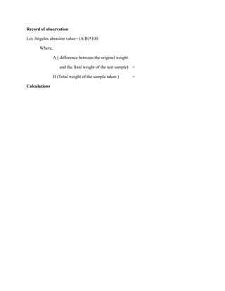 Record of observation
Los Angeles abrasion value= (A/B)*100
Where,
A ( difference between the original weight
and the final weight of the test sample) =
B (Total weight of the sample taken ) =
Calculations
 