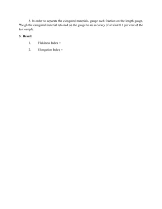 5. In order to separate the elongated materials, gauge each fraction on the length gauge.
Weigh the elongated material retained on the gauge to an accuracy of at least 0.1 per cent of the
test sample.
5. Result
1. Flakiness Index =
2. Elongation Index =
 