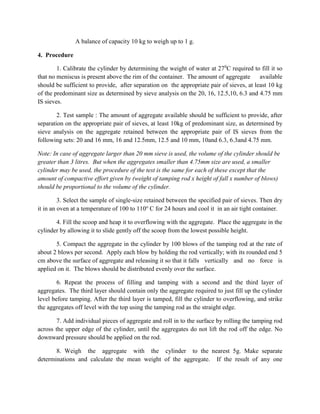 A balance of capacity 10 kg to weigh up to 1 g.
4. Procedure
1. Calibrate the cylinder by determining the weight of water at 270
C required to fill it so
that no meniscus is present above the rim of the container. The amount of aggregate available
should be sufficient to provide, after separation on the appropriate pair of sieves, at least 10 kg
of the predominant size as determined by sieve analysis on the 20, 16, 12.5,10, 6.3 and 4.75 mm
IS sieves.
2. Test sample : The amount of aggregate available should be sufficient to provide, after
separation on the appropriate pair of sieves, at least 10kg of predominant size, as determined by
sieve analysis on the aggregate retained between the appropriate pair of IS sieves from the
following sets: 20 and 16 mm, 16 and 12.5mm, 12.5 and 10 mm, 10and 6.3, 6.3and 4.75 mm.
Note: In case of aggregate larger than 20 mm sieve is used, the volume of the cylinder should be
greater than 3 litres. But when the aggregates smaller than 4.75mm size are used, a smaller
cylinder may be used, the procedure of the test is the same for each of these except that the
amount of compactive effort given by (weight of tamping rod x height of fall x number of blows)
should be proportional to the volume of the cylinder.
3. Select the sample of single-size retained between the specified pair of sieves. Then dry
it in an oven at a temperature of 100 to 110o
C for 24 hours and cool it in an air tight container.
4. Fill the scoop and heap it to overflowing with the aggregate. Place the aggregate in the
cylinder by allowing it to slide gently off the scoop from the lowest possible height.
5. Compact the aggregate in the cylinder by 100 blows of the tamping rod at the rate of
about 2 blows per second. Apply each blow by holding the rod vertically; with its rounded end 5
cm above the surface of aggregate and releasing it so that it falls vertically and no force is
applied on it. The blows should be distributed evenly over the surface.
6. Repeat the process of filling and tamping with a second and the third layer of
aggregates. The third layer should contain only the aggregate required to just fill up the cylinder
level before tamping. After the third layer is tamped, fill the cylinder to overflowing, and strike
the aggregates off level with the top using the tamping rod as the straight edge.
7. Add individual pieces of aggregate and roll in to the surface by rolling the tamping rod
across the upper edge of the cylinder, until the aggregates do not lift the rod off the edge. No
downward pressure should be applied on the rod.
8. Weigh the aggregate with the cylinder to the nearest 5g. Make separate
determinations and calculate the mean weight of the aggregate. If the result of any one
 