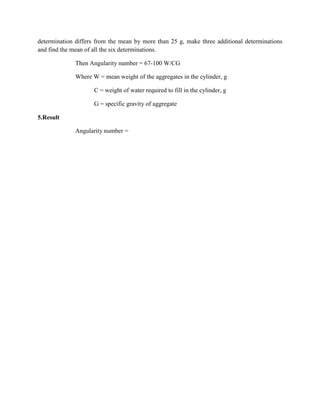 determination differs from the mean by more than 25 g, make three additional determinations
and find the mean of all the six determinations.
Then Angularity number = 67-100 W/CG
Where W = mean weight of the aggregates in the cylinder, g
C = weight of water required to fill in the cylinder, g
G = specific gravity of aggregate
5.Result
Angularity number =
 