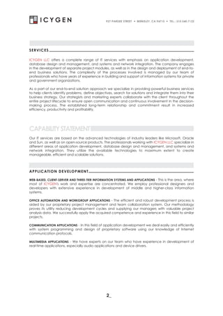 927 PARDEE STREET   . BERKELEY, CA 94710 . TEL.: 510-540-7122




SERVICES

ICYGEN LLC offers a complete range of IT services with emphasis on application development,
database design and management, and systems and network integration. The company engages
in the development of separate project modules, as well as in the design and deployment of end-to-
end business solutions. The complexity of the processes involved is managed by our team of
professionals who have years of experience in building and support of information systems for private
and government organizations.

As a part of our end-to-end solution approach we specialize in providing powerful business services
to help clients identify problems, define objectives, search for solutions and integrate them into their
business strategy. Our strategists and marketing experts collaborate with the client throughout the
entire project lifecycle to ensure open communication and continuous involvement in the decision-
making process. The established long-term relationship and commitment result in increased
efficiency, productivity and profitability.




CAPABILITY STATEMENT
Our IT services are based on the advanced technologies of industry leaders like Microsoft, Oracle
and Sun, as well as on open-source products. The professionals working with ICYGEN LLC specialize in
different areas of application development, database design and management, and systems and
network integration. They utilize the available technologies to maximum extent to create
manageable, efficient and scalable solutions.




APPLICATION DEVELOPMENT

WEB-BASED, CLIENT-SERVER AND THREE-TIER INFORMATION SYSTEMS AND APPLICATIONS - This is the area, where
most of ICYGEN's work and expertise are concentrated. We employ professional designers and
developers with extensive experience in development of middle and higher-class information
systems.

OFFICE AUTOMATION AND WORKGROUP APPLICATIONS - The efficient and robust development process is
aided by our proprietary project management and team collaboration system. Our methodology
proves its utility reducing development cycles and supplying our managers with valuable project
analysis data. We successfully apply the acquired competence and experience in this field to similar
projects.

COMMUNICATION APPLICATIONS - In this field of application development we deal easily and efficiently
with system programming and design of proprietary software using our knowledge of Internet
communication protocols.

MULTIMEDIA APPLICATIONS - We have experts on our team who have experience in development of
real-time applications, especially audio applications and device drivers.




                                                2_
 