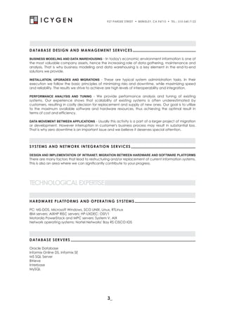 927 PARDEE STREET   . BERKELEY, CA 94710 . TEL.: 510-540-7122




DATABASE DESIGN AND MANAGEMENT SERVICES

BUSINESS MODELING AND DATA WAREHOUSING - In today's economic environment information is one of
the most valuable company assets, hence the increasing role of data gathering, maintenance and
analysis. That is why business modeling and data warehousing is a key element in the end-to-end
solutions we provide.

INSTALLATION, UPGRADES AND MIGRATIONS - These are typical system administration tasks. In their
execution we follow the basic principles of minimizing risks and downtime, while maximizing speed
and reliability. The results we strive to achieve are high levels of interoperability and integration.

PERFORMANCE ANALYSIS AND TUNING - We provide performance analysis and tuning of existing
systems. Our experience shows that scalability of existing systems is often underestimated by
customers, resulting in costly decision for replacement and supply of new ones. Our goal is to utilize
to the maximum available software and hardware resources, thus achieving the optimal result in
terms of cost and efficiency.

DATA MOVEMENT BETWEEN APPLICATIONS - Usually this activity is a part of a larger project of migration
or development. However interruption in customer's business process may result in substantial loss.
That is why zero downtime is an important issue and we believe it deserves special attention.




SYSTEMS AND NETWORK INTEGRATION SERVICES

DESIGN AND IMPLEMENTATION OF INTRANET, MIGRATION BETWEEN HARDWARE AND SOFTWARE PLATFORMS
There are many factors that lead to restructuring and/or replacement of current information systems.
This is also an area where we can significantly contribute to your progress.




TECHNOLOGICAL EXPERTISE

HARDWARE PLATFORMS AND OP ERATING SYSTEMS

PC: MS-DOS, Microsoft Windows, SCO UNIX, Linux, RTLinux
IBM servers: AIXHP RISC servers: HP-UXDEC: OSF/1
Motorola PowerStack and MPC servers: System V, AIX
Network operating systems: Nortel Networks' Bay RS CISCO IOS




DATABASE SERVERS

Oracle Database
Informix Online DS, Informix SE
MS SQL Server
Btrieve
Interbase
MySQL




                                               3_
 