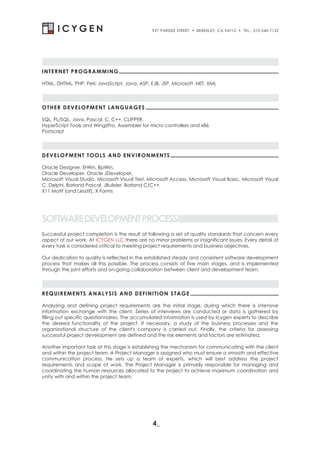 927 PARDEE STREET   . BERKELEY, CA 94710 . TEL.: 510-540-7122




INTERNET PROGRAMMING

HTML, DHTML, PHP, Perl, JavaScript, Java, ASP, EJB, JSP, Microsoft .NET, XML




OTHER DEVELOPMENT LANGUAGES

SQL, PL/SQL, Java, Pascal, C, C++, CLIPPER,
HyperScript Tools and WingzPro, Assembler for micro controllers and x86
Postscript




DEVELOPMENT TOOLS AND ENVIRONMENTS

Oracle Designer, ErWin, BpWin,
Oracle Developer, Oracle JDeveloper,
Microsoft Visual Studio, Microsoft Visual Test, Microsoft Access, Microsoft Visual Basic, Microsoft Visual
C, Delphi, Borland Pascal, JBuilder, Borland C/C++
X11 Motif (and Lesstif), X Forms




SOFTWARE DEVELOPMENT PROCESS
Successful project completion is the result of following a set of quality standards that concern every
aspect of our work. At ICYGEN LLC there are no minor problems or insignificant issues. Every detail of
every task is considered critical to meeting project requirements and business objectives.

Our dedication to quality is reflected in the established steady and consistent software development
process that makes all this possible. The process consists of five main stages, and is implemented
through the joint efforts and on-going collaboration between client and development team.




REQUIREMENTS ANALYSIS AND DEFINITION STAGE

Analyzing and defining project requirements are the initial stage, during which there is intensive
information exchange with the client. Series of interviews are conducted or data is gathered by
filling out specific questionnaires. The accumulated information is used by Icygen experts to describe
the desired functionality of the project. If necessary, a study of the business processes and the
organizational structure of the client's company is carried out. Finally, the criteria for assessing
successful project development are defined and the risk elements and factors are estimated.

Another important task at this stage is establishing the mechanism for communicating with the client
and within the project team. A Project Manager is assigned who must ensure a smooth and effective
communication process. He sets up a team of experts, which will best address the project
requirements and scope of work. The Project Manager is primarily responsible for managing and
coordinating the human resources allocated to the project to achieve maximum coordination and
unity with and within the project team.




                                                 4_
 