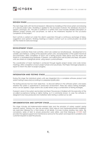 927 PARDEE STREET   . BERKELEY, CA 94710 . TEL.: 510-540-7122




DESIGN STAGE

The next stage starts with technical research, followed by modeling of the future system and drawing
of a precise project plan. Modeling is applied to the processes involved, the database structure if
present, prototype, etc. The plan is outlined in a written form and includes detailed description of
different project phases and sub-phases, as well as the timeframe required for the successful
completion of the project.

Each activity is carried out under the client's supervision through a continuous exchange of ideas,
suggestions and opinions. Working meetings or indirect contact such as communication via email
are the media for data exchange.




DEVELOPMENT STAGE

This stage constitutes three main activities, which are carried out simultaneously - development of a
suitable user interface, coding of the separate system units, and preparation of the system technical
documentation. After completion of each unit a testing process takes place and the results are
stored in a centralized bug database. If present, unit malfunctions are located and fixed. All system
units are stored on a designate server, using version control software.

The coordination of team members is achieved through regular project review and code review
meetings. After completion of each project phase and sub-phases, the Project Manager prepares a
report to inform the client of project progress.




INTEGRATION AND TESTING STAGE

During this stage the individual system units are integrated into a complete software product and
system testing is executed according to a prepared quality plan.

The testing process has two main objectives - to discover defects in the software system, and assess
whether the system is operational in production environment. There are various testing strategies,
which can be applied. Large systems are usually tested using a combination of testing strategies.

If present, errors in the system are located and fixed. The process is finalized with the execution of the
so-called acceptance testing or alpha testing, as it is commonly known. In case the software is
designed to be mass-produced and marketed, beta testing is carried out as well.




IMPLEMENTATION AND SUPPORT STAGE

This stage includes all implementation-related tasks and the provision of system support during
warranty period. Training can also be provided. Data take-on and hardware/software installation
are executed followed by a final review of all details. Cut-over involves loading new data, file
conversions, series of tests to ensure production work safety, and final tidying-up. ICYGEN staff
provides the agreed support and maintenance service for the system and responds to problems and
customer requests to assist this process.




                                                 5_
 