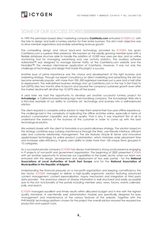 927 PARDEE STREET   . BERKELEY, CA 94710 . TEL.: 510-540-7122



SOME OF OUR SUCCESS STORIES
In 1999 the permission-based direct marketing company Cashfiesta.com entrusted ICYGEN LLC with
the task to design and build a turnkey solution for their entire business. The site's main objective was
to drive member registrations and enable advertising revenue growth.

The compelling design and robust back-end technology provided by ICYGEN has given
Cashfiesta.com a superior Web presence. We backed up the rapidly growing member base with a
flexible database structure able to handle the addition of 10,000 new users per day, and an online
monitoring tool for managing advertising and user activity statistics. The auxiliary software
AdMonitor™ was designed to manage banner traffic at the Cashfiesta.com website and the
FiestaBar™, the viewbar client/server application of Cashfiesta. However, it was not only the
challenge of technology and design that made this project a success.

Another issue of prime importance was the choice and development of the right business and
marketing strategy. Through our expert consultancy on direct marketing and advertising the site has
become extremely popular, with more than 700, 000 registered members just a year and a half after
its deployment. The well-defined business strategy shot up Cashfiesta.com in the top 3 Get Paid To
Surf (GPTS) sites two months after its launch and assured the company's sustained growth even after
the market decline left all other top 10 GPTS sites off the board.

A year later we had the opportunity to develop yet another successful turnkey project for
Avivadesign, a California-based leading logo merchandizing company. The Avivadesign Web site is
a first-class example of our ability to combine art, technology and business into a well-balanced
solution.

The client required a complete online solution to help them extend their four-year offline experience.
The challenge laid in the complexity of replicating the offline activities online, especially in terms of
product customization capability and service quality. That is why it was important first of all to
understand the essence of the business of the customer in order to come up with the best
technological solution.

We worked closely with the client to formulate a successful eBusiness strategy. The solution based on
this strategy combines easy catalog maintenance through the Web, user-friendly interface, efficient
sales and customer relationship management. The site features Oracle 8i Server and innovative
applet-based technology for online product customization, which minimizes order placement time
and increases sales efficiency. It gives users ability to order more than 100 unique items grouped in
13 categories.

As a successful private company ICYGEN has always maintained a strong social presence engaging
in IT projects of non-profit and government organization. The beginning of 2002 presented ICYGEN
with yet another opportunity to showcase our capabilities to the public sector, when our team was
entrusted with the design, development and deployment of two web portals - for the National
Associations of Local Authorities of South East Europe and for the National Association of
Municipalities in the Republic of Bulgaria.

Understanding the financial pressures on a non-profit organization and keeping cost-efficiency the
key factor, ICYGEN managed to deliver a high-quality ergonomic solution featuring advanced
content management, content personalization, inquiry mechanism and integration of third party
data provider. The enormous stream of diverse information is well structured and easily accessible
due to the rich functionality of the portals including member area, news, forums, events calendar,
polls, and search.

ICYGEN managed excellent and timely results within allocated budget and in line with the highest
quality standards. A user-friendly web administration module was specifically designed for easy
management and maintenance of the various features of the website. Together with the
PHP/MySQL technology platform chosen for the project the overall solution ensured the required low
production and support costs.



                                                 6_
 