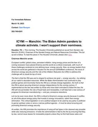 For Immediate Release
March 10, 2023
Contact: Sam Runyon
202-740-6241
ICYMI — Manchin: The Biden Admin panders to
climate activists. I won't support their nominees.
Houston, TX — This morning, The Houston Chronicle published an op-ed from Senator Joe
Manchin (D-WV), Chairman of the Senate Energy and Natural Resources Committee. The full
op-ed is below. To read the piece in The Houston Chronicle, please click here.
Chairman Manchin wrote:
European conflict, global crises, persistent inflation, rising energy prices and the fear of a
coming recession have placed America and the world at a critical crossroads, with much of
these challenges centered on one defining issue: energy security. Now, as energy leaders from
across the world are gathered in Houston for the annual CERAWeek conference, the issue of
America’s energy security and the role of the Inflation Reduction Act (IRA) to address this
challenge will no doubt be top of mind.
The fact is that the IRA was and is shaped to achieve one goal — energy security— by utilizing
all our nation’s abundant resources. While the Biden Administration has continued to play
political games and incorrectly frame the IRA as a climate change legislation, the truth is that
the IRA is about securing America’s energy independence for the coming century. If
implemented as the law was written by those who have been entrusted to follow the law, the
IRA will not just bolster the role of fossil fuels and renewables; it will help fuel a new century of
progress for American manufacturing — and yes, emissions reductions.
Let me be even more direct, the IRA is critical to America’s energy security because it codifies
an all-of-the-above energy policy that invests in energy innovations, rather than energy
elimination. This critical legislation is not a political weapon to be used by any party or politician
to garner partisan votes or serve a narrow political agenda – it must be about ensuring and
promoting America’s energy security.
As written, the IRA promotes the importance of using all fuel types in the cleanest way possible
while also reducing emissions. It holds the administration’s feet to the fire by ensuring that they,
by law, cannot issue leases for renewable projects unless they’ve first held lease sales and
 