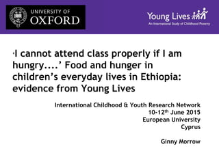 ‘I cannot attend class properly if I am
hungry....’ Food and hunger in
children’s everyday lives in Ethiopia:
evidence from Young Lives
International Childhood & Youth Research Network
10-12th June 2015
European University
Cyprus
Ginny Morrow
 