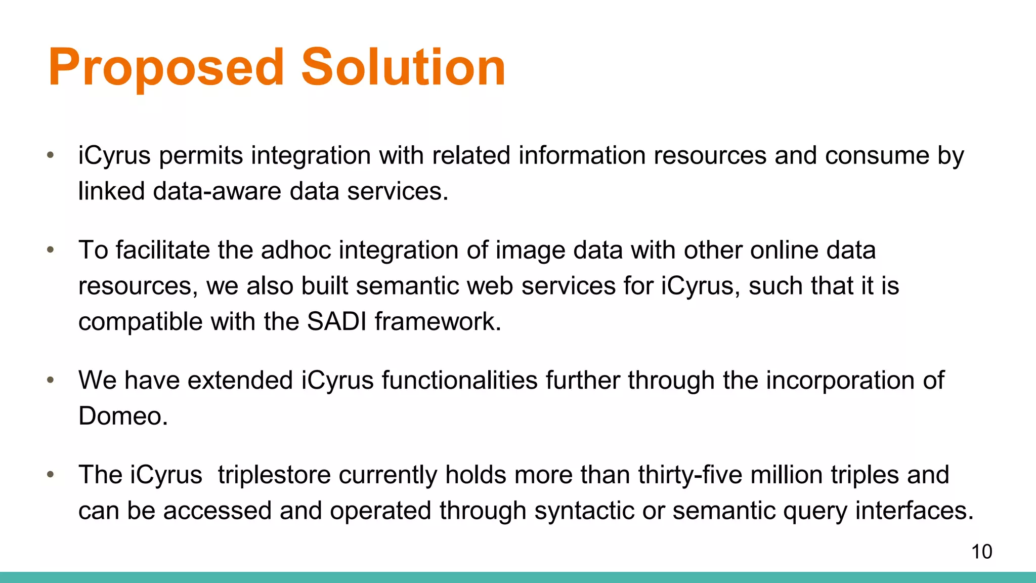 Proposed Solution
• iCyrus permits integration with related information resources and consume by
linked data-aware data services.
• To facilitate the adhoc integration of image data with other online data
resources, we also built semantic web services for iCyrus, such that it is
compatible with the SADI framework.
• We have extended iCyrus functionalities further through the incorporation of
Domeo.
• The iCyrus triplestore currently holds more than thirty-five million triples and
can be accessed and operated through syntactic or semantic query interfaces.
10
 