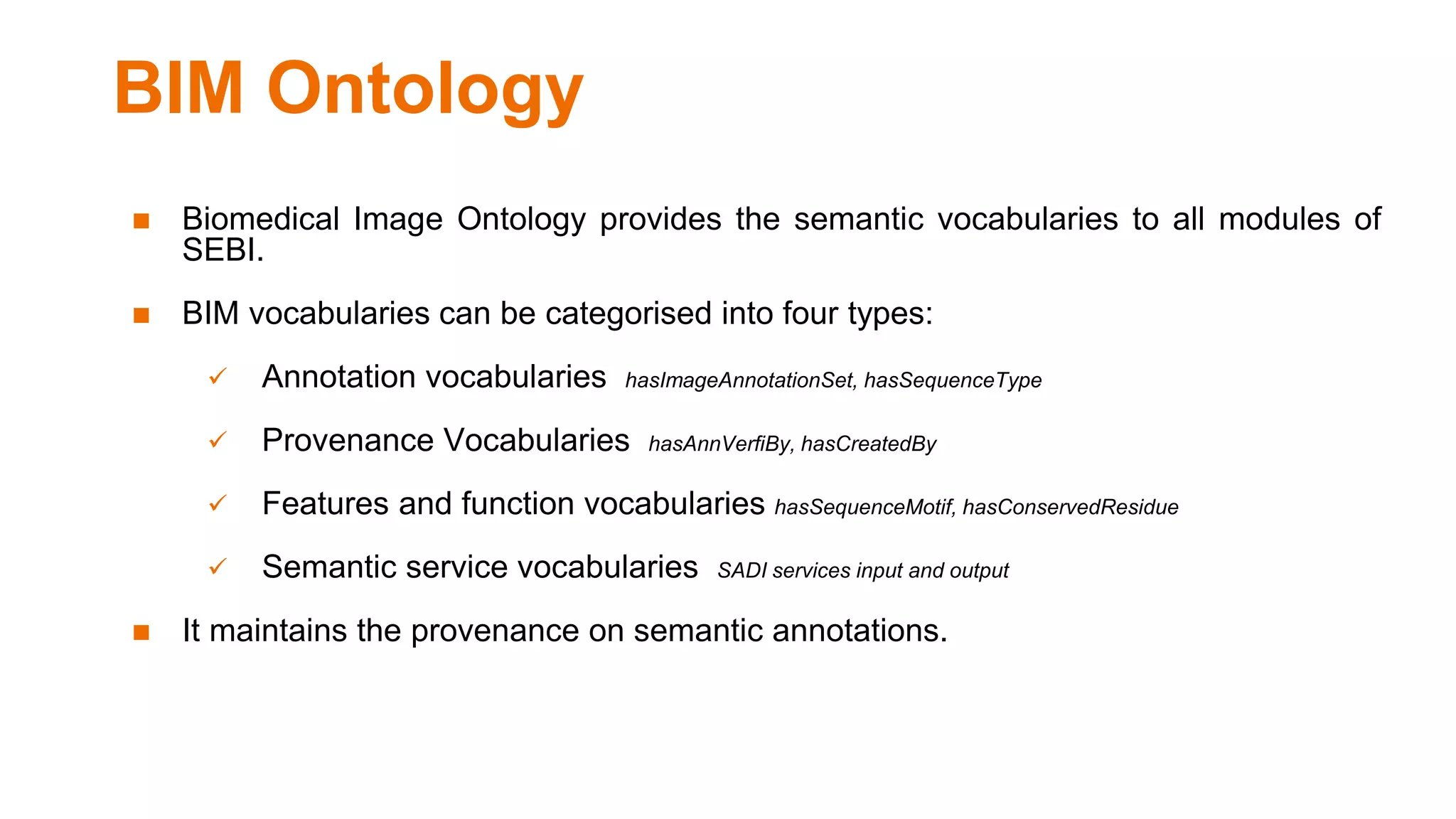 BIM Ontology
◼ Biomedical Image Ontology provides the semantic vocabularies to all modules of
SEBI.
◼ BIM vocabularies can be categorised into four types:
 Annotation vocabularies hasImageAnnotationSet, hasSequenceType
 Provenance Vocabularies hasAnnVerfiBy, hasCreatedBy
 Features and function vocabularies hasSequenceMotif, hasConservedResidue
 Semantic service vocabularies SADI services input and output
◼ It maintains the provenance on semantic annotations.
 