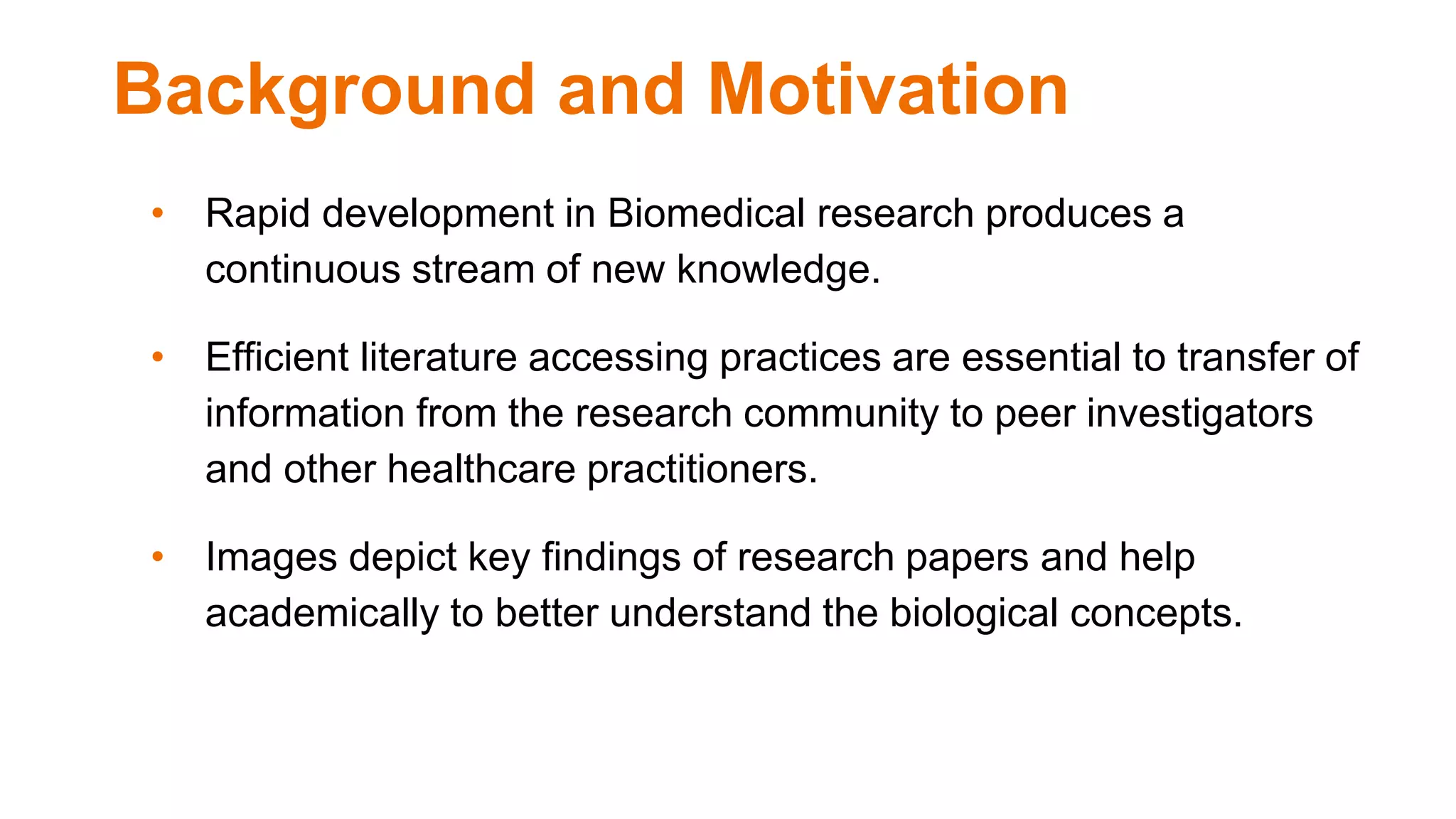 Background and Motivation
• Rapid development in Biomedical research produces a
continuous stream of new knowledge.
• Efficient literature accessing practices are essential to transfer of
information from the research community to peer investigators
and other healthcare practitioners.
• Images depict key findings of research papers and help
academically to better understand the biological concepts.
 