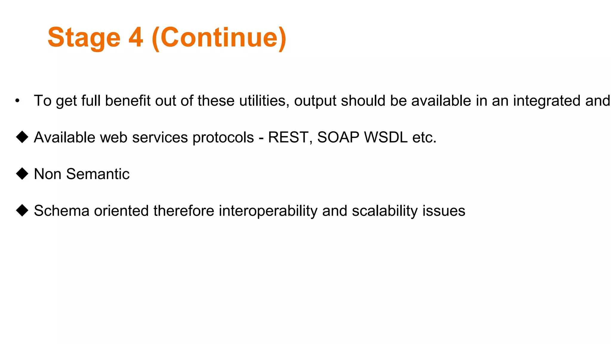 Stage 4 (Continue)
• To get full benefit out of these utilities, output should be available in an integrated and
 Available web services protocols - REST, SOAP WSDL etc.
 Non Semantic
 Schema oriented therefore interoperability and scalability issues
 