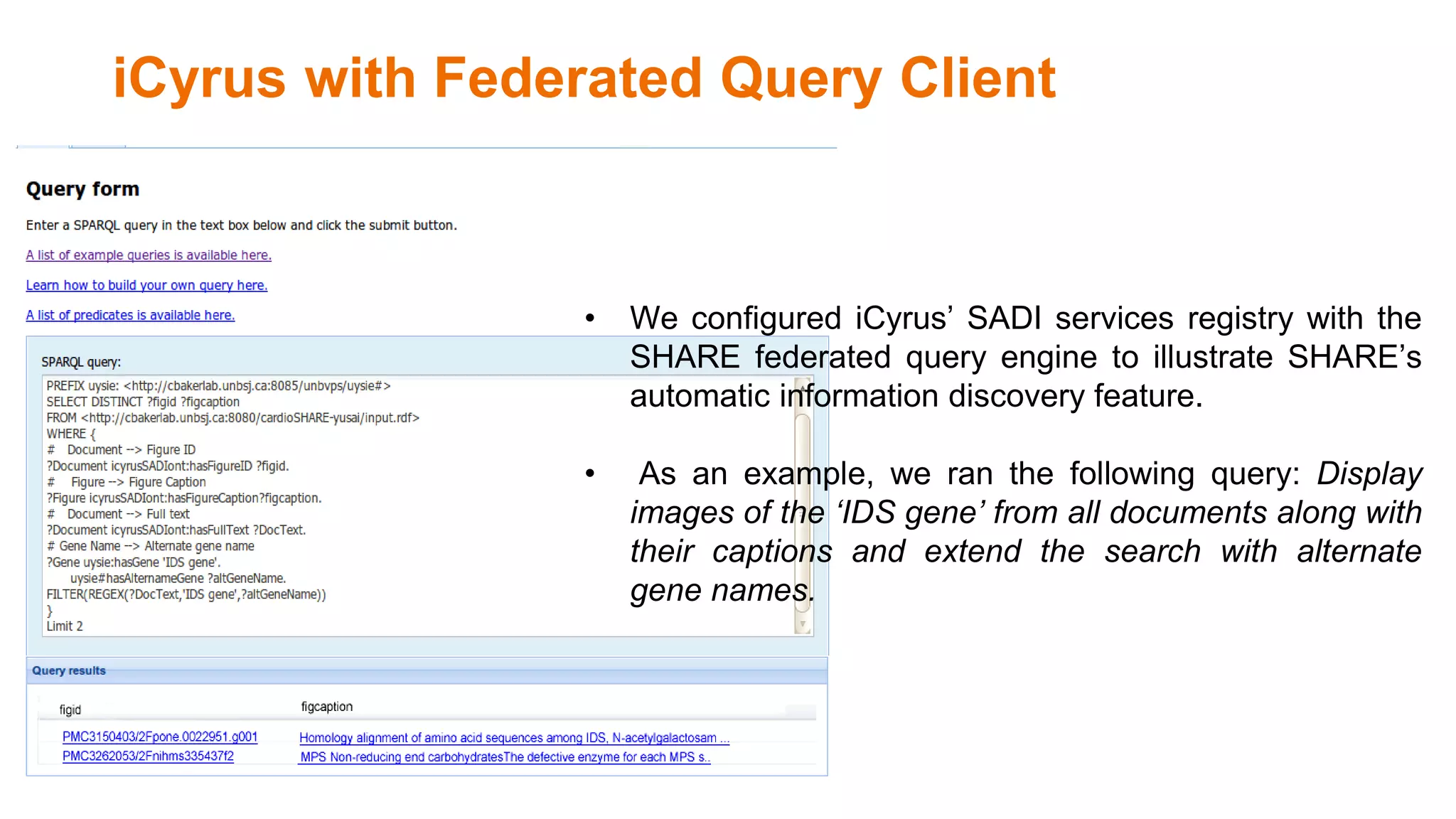iCyrus with Federated Query Client
• We configured iCyrus’ SADI services registry with the
SHARE federated query engine to illustrate SHARE’s
automatic information discovery feature.
• As an example, we ran the following query: Display
images of the ‘IDS gene’ from all documents along with
their captions and extend the search with alternate
gene names.
 
