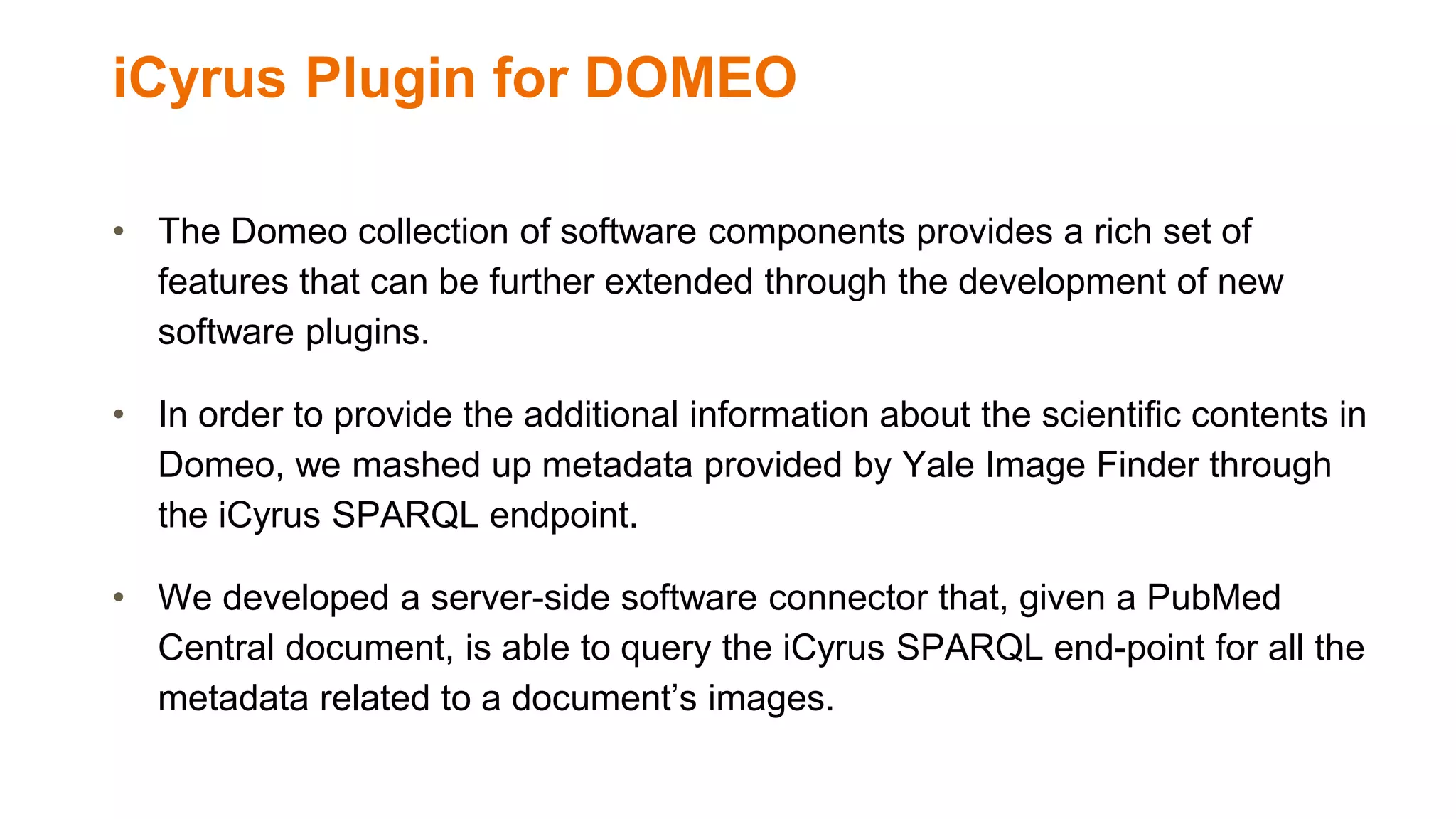 iCyrus Plugin for DOMEO
• The Domeo collection of software components provides a rich set of
features that can be further extended through the development of new
software plugins.
• In order to provide the additional information about the scientific contents in
Domeo, we mashed up metadata provided by Yale Image Finder through
the iCyrus SPARQL endpoint.
• We developed a server-side software connector that, given a PubMed
Central document, is able to query the iCyrus SPARQL end-point for all the
metadata related to a document’s images.
 