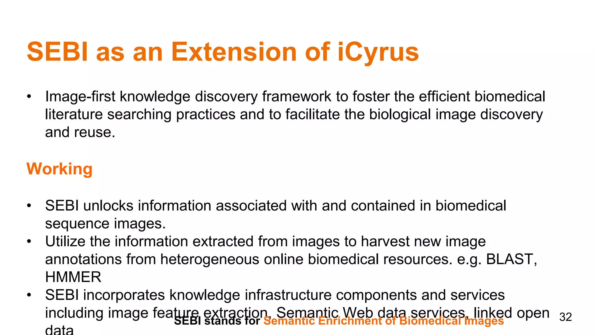 SEBI as an Extension of iCyrus
32
• Image-first knowledge discovery framework to foster the efficient biomedical
literature searching practices and to facilitate the biological image discovery
and reuse.
Working
• SEBI unlocks information associated with and contained in biomedical
sequence images.
• Utilize the information extracted from images to harvest new image
annotations from heterogeneous online biomedical resources. e.g. BLAST,
HMMER
• SEBI incorporates knowledge infrastructure components and services
including image feature extraction, Semantic Web data services, linked openSEBI stands for Semantic Enrichment of Biomedical Images
 