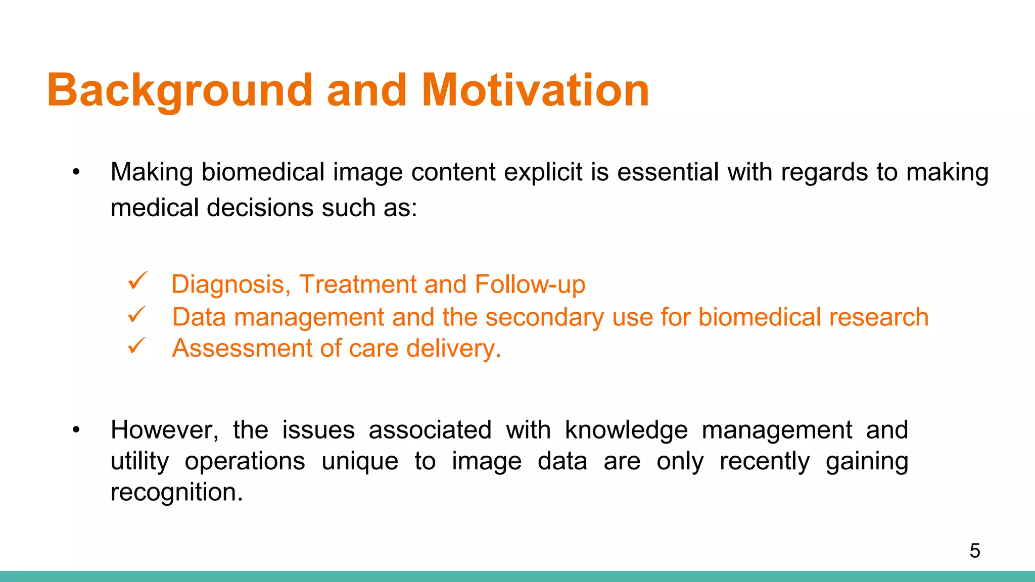 Background and Motivation
• Making biomedical image content explicit is essential with regards to making
medical decisions such as:
5
 Diagnosis, Treatment and Follow-up
 Data management and the secondary use for biomedical research
 Assessment of care delivery.
• However, the issues associated with knowledge management and
utility operations unique to image data are only recently gaining
recognition.
 