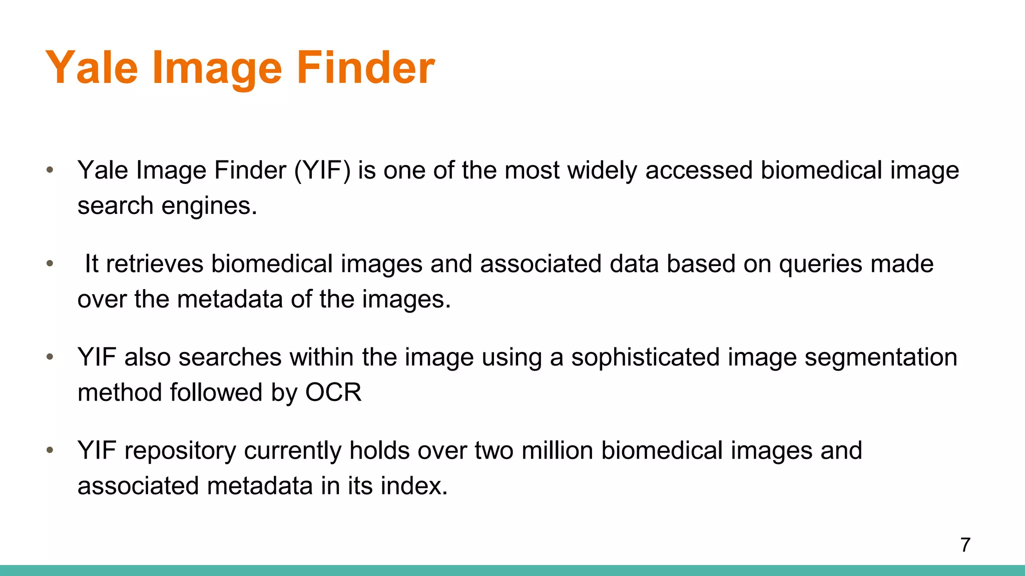 Yale Image Finder
• Yale Image Finder (YIF) is one of the most widely accessed biomedical image
search engines.
• It retrieves biomedical images and associated data based on queries made
over the metadata of the images.
• YIF also searches within the image using a sophisticated image segmentation
method followed by OCR
• YIF repository currently holds over two million biomedical images and
associated metadata in its index.
7
 