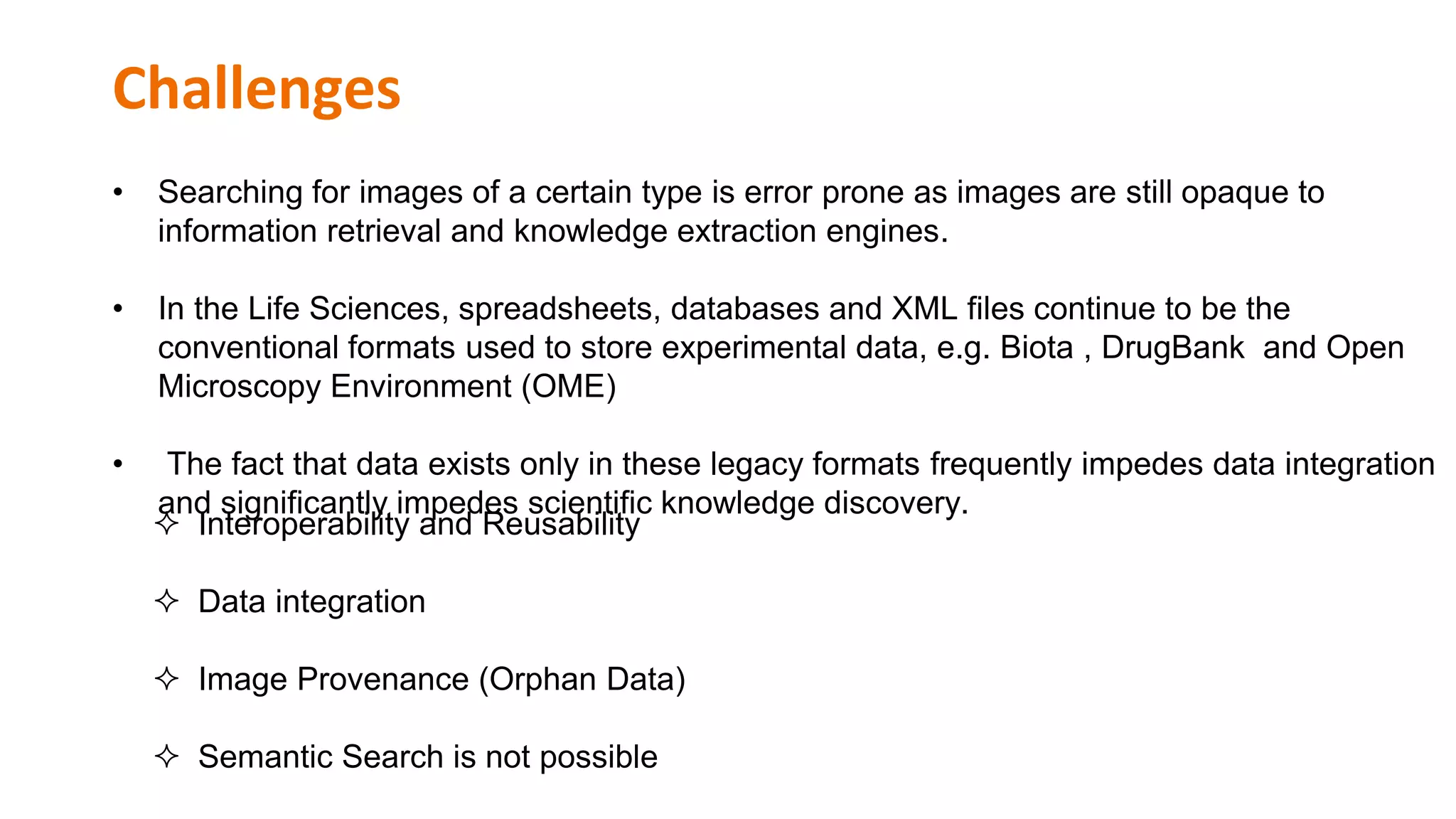 Challenges
• Searching for images of a certain type is error prone as images are still opaque to
information retrieval and knowledge extraction engines.
• In the Life Sciences, spreadsheets, databases and XML files continue to be the
conventional formats used to store experimental data, e.g. Biota , DrugBank and Open
Microscopy Environment (OME)
• The fact that data exists only in these legacy formats frequently impedes data integration
and significantly impedes scientific knowledge discovery.
 Interoperability and Reusability
 Data integration
 Image Provenance (Orphan Data)
 Semantic Search is not possible
 
