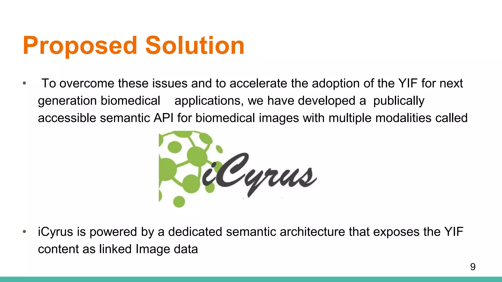Proposed Solution
• To overcome these issues and to accelerate the adoption of the YIF for next
generation biomedical applications, we have developed a publically
accessible semantic API for biomedical images with multiple modalities called
• iCyrus is powered by a dedicated semantic architecture that exposes the YIF
content as linked Image data
9
 