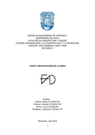 1
REPÚBLICA BOLIVARIANA DE VENEZUELA
UNIVERSIDAD DEL ZULIA
FACULTAD DE ARQUITECTURA Y DISEÑO
CATEDRA: INTRODUCCIÓN A LA CONSTRUCCIÓN Y LA TECNOLOGÍA
DOCENTE: ARQ. MARIANELA MAS Y RUBI
SECCIÓN 01
PARTE I IDENTIFICACIÓN DE LA OBRA
Autores:
Palmar, Alexy CI 25.962.373
Polanco, Gerardo CI 26.604.740
Ochoa, Luis CI 25.488.247
Rodríguez, Vanessa CI 26.202.770
Maracaibo, Julio 2016
 