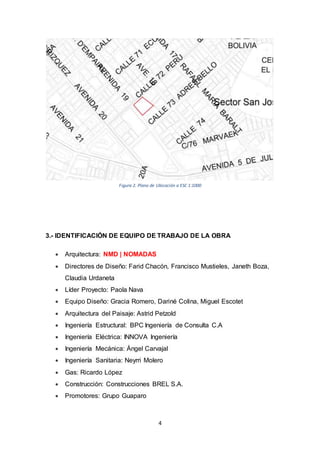 4
3.- IDENTIFICACIÓN DE EQUIPO DE TRABAJO DE LA OBRA
 Arquitectura: NMD | NOMADAS
 Directores de Diseño: Farid Chacón, Francisco Mustieles, Janeth Boza,
Claudia Urdaneta
 Líder Proyecto: Paola Nava
 Equipo Diseño: Gracia Romero, Dariné Colina, Miguel Escotet
 Arquitectura del Paisaje: Astrid Petzold
 Ingeniería Estructural: BPC Ingeniería de Consulta C.A
 Ingeniería Eléctrica: INNOVA Ingeniería
 Ingeniería Mecánica: Ángel Carvajal
 Ingeniería Sanitaria: Neyrri Molero
 Gas: Ricardo López
 Construcción: Construcciones BREL S.A.
 Promotores: Grupo Guaparo
Figura 2. Plano de Ubicación a ESC 1:1000
 