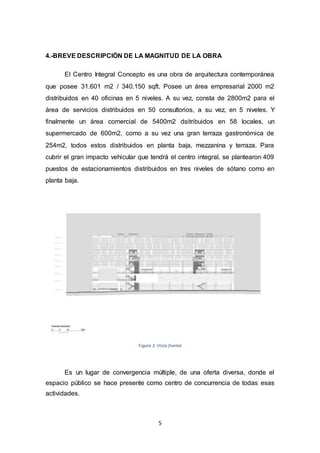 5
4.-BREVE DESCRIPCIÓN DE LA MAGNITUD DE LA OBRA
El Centro Integral Concepto es una obra de arquitectura contemporánea
que posee 31.601 m2 / 340.150 sqft. Posee un área empresarial 2000 m2
distribuidos en 40 oficinas en 5 niveles. A su vez, consta de 2800m2 para el
área de servicios distribuidos en 50 consultorios, a su vez, en 5 niveles. Y
finalmente un área comercial de 5400m2 dsitribuidos en 58 locales, un
supermercado de 600m2, como a su vez una gran terraza gastronómica de
254m2, todos estos distribuidos en planta baja, mezzanina y terraza. Para
cubrir el gran impacto vehicular que tendrá el centro integral, se plantearon 409
puestos de estacionamientos distribuidos en tres niveles de sótano como en
planta baja.
Figura 3. Vista frontal
Es un lugar de convergencia múltiple, de una oferta diversa, donde el
espacio público se hace presente como centro de concurrencia de todas esas
actividades.
 
